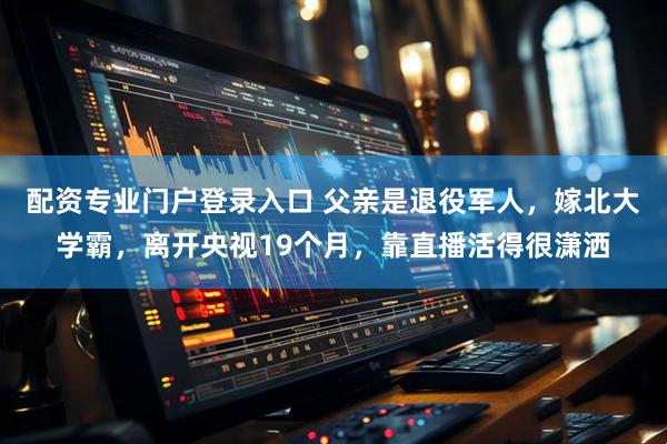 配资专业门户登录入口 父亲是退役军人，嫁北大学霸，离开央视19个月，靠直播活得很潇洒