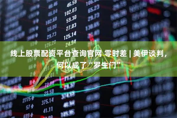 线上股票配资平台查询官网 零时差 | 美伊谈判，何以成了“罗生门”